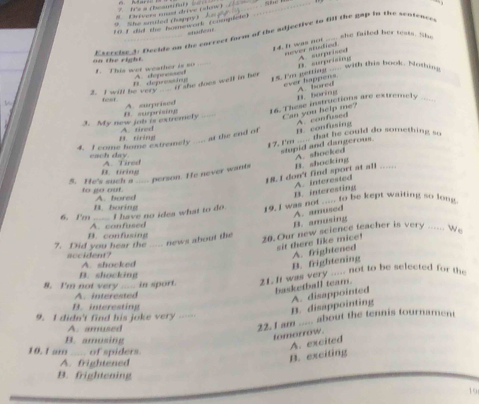 Its a (beautiful)  _Shể T
8. Drivers must drive (slow) _
9. She smiled (happy)  
10.1 did the homework (complete)
student.
Esercise 3: Decide on the correct form of the adjective to fill the gap in the sentences
14. It was not ____ she failed her tests. She
never studied.
on the right.
I. This wet weather is so .
B. surprising A. surprised
B. depressing A. depressed
2. I will be very   f she does well in her 15. I'm getting ..... with this book. Nothing
ever happens. A. bored
test
B. boring
B. surprising A. surprised
3. My new job is extremely . 16. These instructions are extremely .-
Can you help me?
A. tired
4. I come home extremely ..... at the end of B. confusing A. confused
17. I'm ..... that he could do something so
B. tiring
stupid and dangerous.
cach day.
A. shocked
A. Tired
B. tiring
5. He's such a ----. person. He never wants B. shocking
18. I don't find sport at all ......
to go out.
A. bored
B. interesting A. interested
B. boring
6. I'm ..... I have no idea what to do. 19. I was not ..... to be kept waiting so long
A. confused
B. amusing A. amused
B. confusing
7. Did you hear the ..... news about the 20. Our new science teacher is very ...... We
sit there like mice!
accident?
A. shocked
B. frightening A. frightened
B. shocking
8. I'm not very .... in sport.
21. It was very ..... not to be selected for the
basketball team.
A. interested
A. disappointed
B. interesting
B. disappointing
9. I didn't find his joke very
A. amused
22.1 am ..... about the tennis tournament
B. amusing
tomorrow.
A. excited
10. I am ..... of spiders.
A. frightened
B. exciting
B. frightening
19