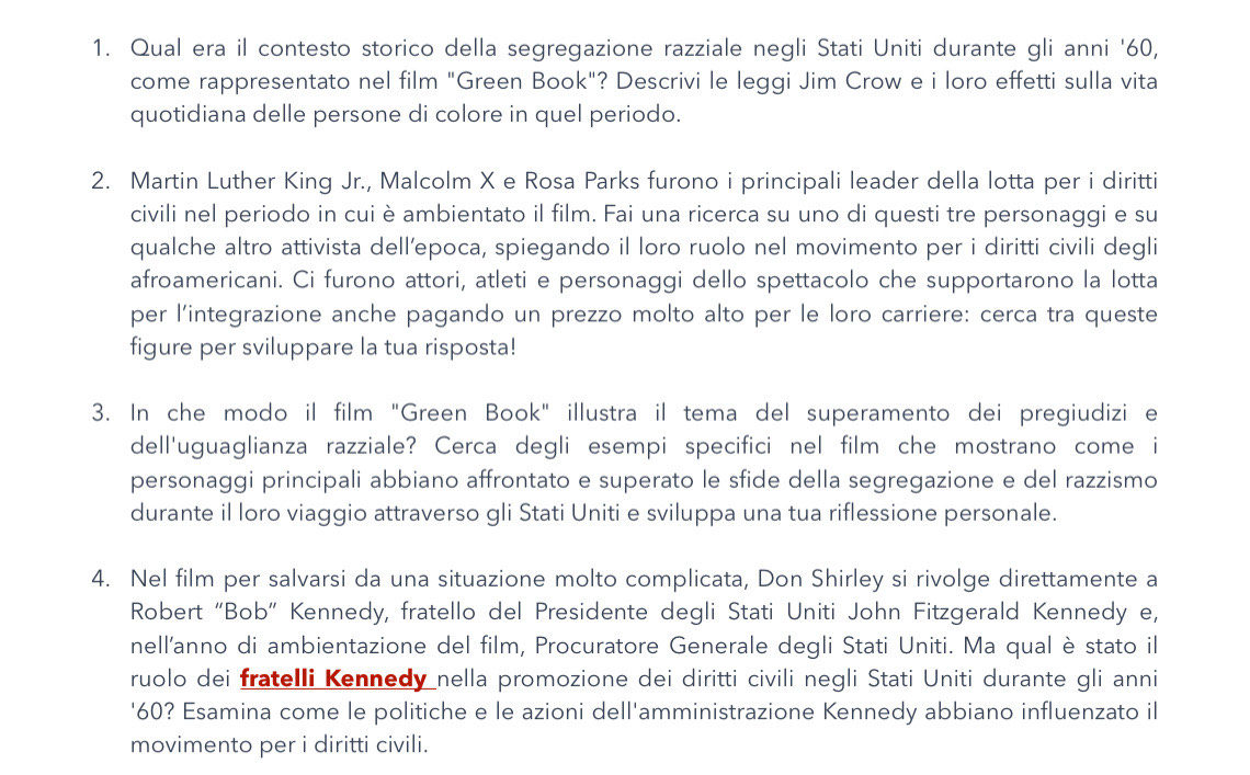 Qual era il contesto storico della segregazione razziale negli Stati Uniti durante gli anni '60,
come rappresentato nel film "Green Book"? Descrivi le leggi Jim Crow e i loro effetti sulla vita
quotidiana delle persone di colore in quel periodo.
2. Martin Luther King Jr., Malcolm X e Rosa Parks furono i principali leader della lotta per i diritti
civili nel periodo in cui è ambientato il film. Fai una ricerca su uno di questi tre personaggi e su
qualche altro attivista dell’epoca, spiegando il loro ruolo nel movimento per i diritti civili degli
afroamericani. Ci furono attori, atleti e personaggi dello spettacolo che supportarono la lotta
per l'integrazione anche pagando un prezzo molto alto per le loro carriere: cerca tra queste
figure per sviluppare la tua risposta!
3. In che modo il film "Green Book" illustra il tema del superamento dei pregiudizi e
dell'uguaglianza razziale? Cerca degli esempi specifici nel film che mostrano come i
personaggi principali abbiano affrontato e superato le sfide della segregazione e del razzismo
durante il loro viaggio attraverso gli Stati Uniti e sviluppa una tua riflessione personale.
4. Nel film per salvarsi da una situazione molto complicata, Don Shirley si rivolge direttamente a
Robert “Bob” Kennedy, fratello del Presidente degli Stati Uniti John Fitzgerald Kennedy e,
nell'anno di ambientazione del film, Procuratore Generale degli Stati Uniti. Ma qual è stato il
ruolo dei fratelli Kennedy nella promozione dei diritti civili negli Stati Uniti durante gli anni
'60? Esamina come le politiche e le azioni dell'amministrazione Kennedy abbiano influenzato il
movimento per i diritti civili.