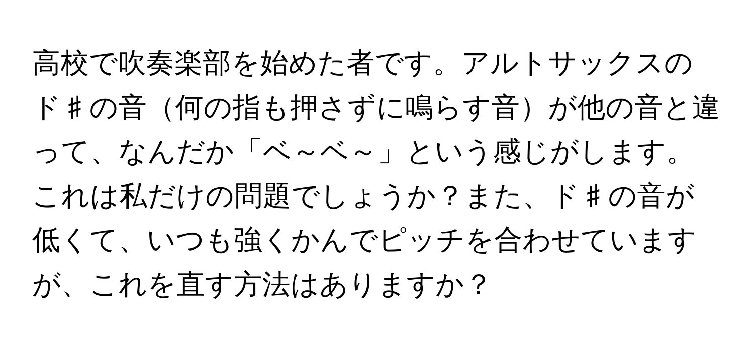 高校で吹奏楽部を始めた者です。アルトサックスのド♯の音何の指も押さずに鳴らす音が他の音と違って、なんだか「ベ～ベ～」という感じがします。これは私だけの問題でしょうか？また、ド♯の音が低くて、いつも強くかんでピッチを合わせていますが、これを直す方法はありますか？