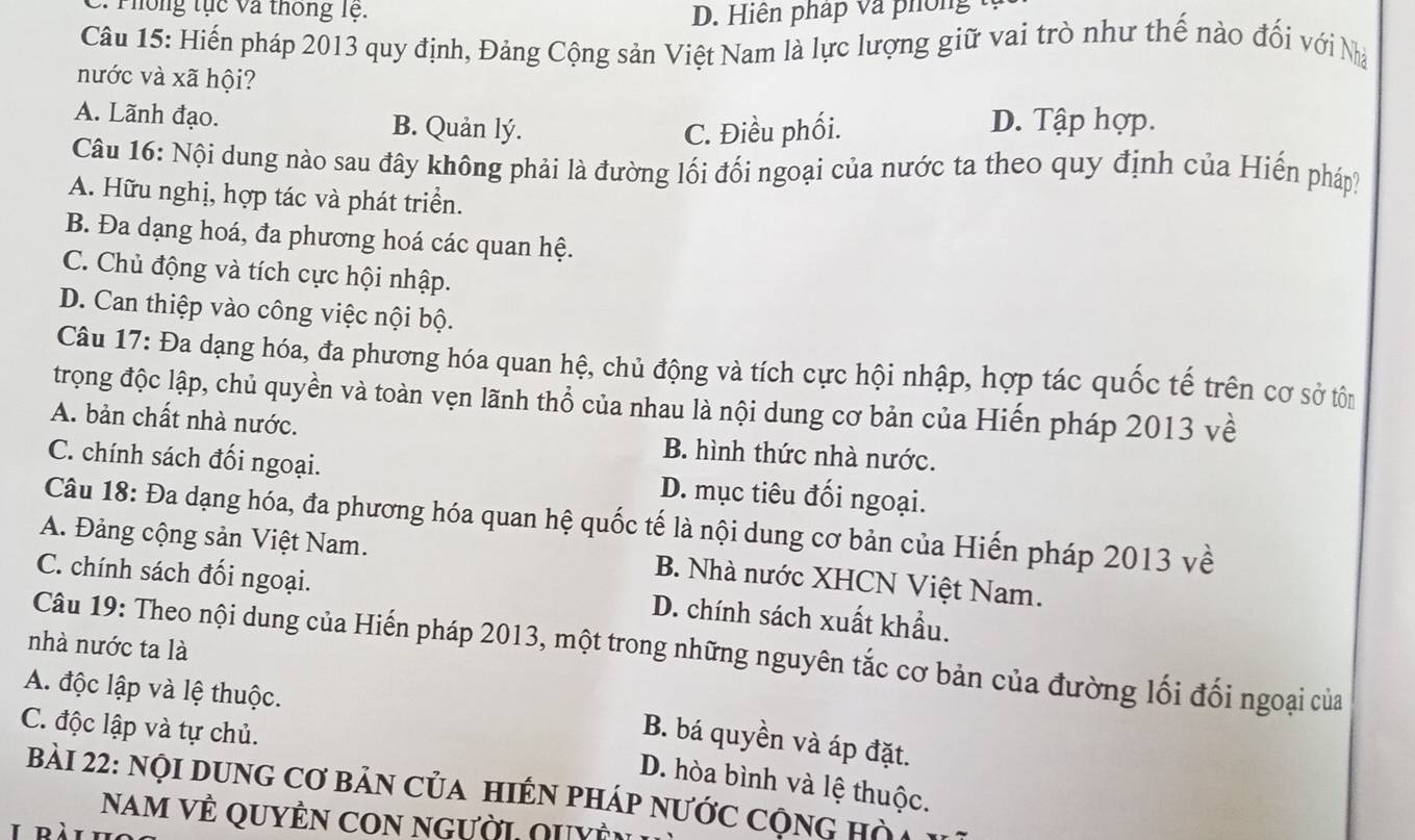 2: T hông tục và thông lệ. D. Hiện pháp và phong 
Câu 15: Hiến pháp 2013 quy định, Đảng Cộng sản Việt Nam là lực lượng giữ vai trò như thế nào đối với Nà
nước và xã hội?
A. Lãnh đạo. B. Quản lý. D. Tập hợp.
C. Điều phối.
Câu 16: Nội dung nào sau đây không phải là đường lối đối ngoại của nước ta theo quy định của Hiến pháp?
A. Hữu nghị, hợp tác và phát triển.
B. Đa dạng hoá, đa phương hoá các quan hệ.
C. Chủ động và tích cực hội nhập.
D. Can thiệp vào công việc nội bộ.
Câu 17: Đa dạng hóa, đa phương hóa quan hệ, chủ động và tích cực hội nhập, hợp tác quốc tế trên cơ sở tôn
trọng độc lập, chủ quyền và toàn vẹn lãnh thổ của nhau là nội dung cơ bản của Hiến pháp 2013 về
A. bản chất nhà nước. B. hình thức nhà nước.
C. chính sách đối ngoại. D. mục tiêu đối ngoại.
Câu 18: Đa dạng hóa, đa phương hóa quan hệ quốc tế là nội dung cơ bản của Hiến pháp 2013 về
A. Đảng cộng sản Việt Nam. B. Nhà nước XHCN Việt Nam.
C. chính sách đối ngoại. D. chính sách xuất khẩu.
nhà nước ta là
Câu 19: Theo nội dung của Hiến pháp 2013, một trong những nguyên tắc cơ bản của đường lối đối ngoại của
A. độc lập và lệ thuộc.
C. độc lập và tự chủ.
B. bá quyền và áp đặt.
D. hòa bình và lệ thuộc.
Bài 22: nội dUnG Cơ bản của hiếN pháp nước cộng hà
Nam vÊ quyÊn con người quyề
I ràt