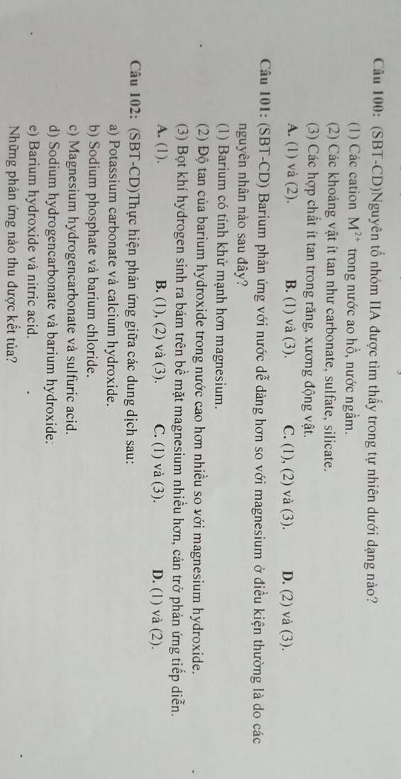 (SBT-CD)Nguyên tổ nhóm IIA được tìm thấy trong tự nhiên dưới dạng nào?
(1) Các cation M^(2+) trong nước ao hồ, nước ngầm.
(2) Các khoáng vật ít tan như carbonate, sulfate, silicate.
(3) Các hợp chất ít tan trong răng, xương động vật.
A. (1) và (2). B. (1) và (3). C. (1), (2) và (3). D. (2) và (3).
Câu 101: (SBT-CD) Barium phản ứng với nước dễ dàng hơn so với magnesium ở điều kiện thường là do các
nguyên nhân nào sau đây?
(1) Barium có tính khử mạnh hơn magnesium.
(2) Độ tan của barium hydroxide trong nước cao hơn nhiều so với magnesium hydroxide.
(3) Bọt khí hydrogen sinh ra bám trên bề mặt magnesium nhiều hơn, cản trở phản ứng tiếp diễn.
A. (1). B. (1), (2) và (3). C. (1) và (3). D. (1) và (2).
Câu 102: (SBT-CD)Thực hiện phản ứng giữa các dung dịch sau:
a) Potassium carbonate và calcium hydroxide.
b) Sodium phosphate và barium chloride.
c) Magnesium hydrogencarbonate và sulfuric acid.
d) Sodium hydrogencarbonate và barium hydroxide:
e) Barium hydroxide và nitric acid.
Những phản ứng nào thu được kết tủa?