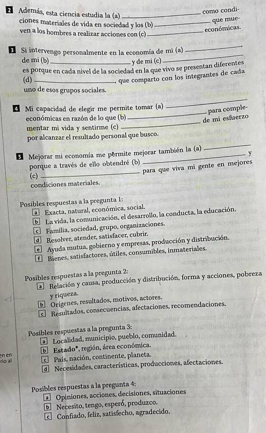 como condi-
E Además, esta ciencia estudia la (a)_
ciones materiales de vida en sociedad y los (b)_
que mue-
ven a los hombres a realizar acciones con (c)_
económicas.
E Si intervengo personalmente en la economía de mi (a)
_
de mi (b)_ y de mi (c)
_
es porque en cada nivel de la sociedad en la que vivo se presentan diferentes
(d)_
que comparto con los integrantes de cada
uno de esos grupos sociales.
Mi capacidad de elegir me permite tomar (a)
_
_
económicas en razón de lo que (b)
_de mi esfuerzo para comple-
mentar mi vida y sentirme (c)
_
por alcanzar el resultado personal que busco.
S Mejorar mi economía me permite mejorar también la (a) y
_
porque a través de ello obtendré (b)
para que viva mi gente en mejores
(c)
condiciones materiales.
Posibles respuestas a la pregunta 1:
a  Exacta, natural, económica, social.
E La vida, la comunicación, el desarrollo, la conducta, la educación.
Familia, sociedad, grupo, organizaciones.
Resolver, atender, satisfacer, cubrir.
Ayuda mutua, gobierno y empresas, producción y distribución.
fBienes, satisfactores, útiles, consumibles, inmateriales.
Posibles respuestas a la pregunta 2:
Relación y causa, producción y distribución, forma y acciones, pobreza
y riqueza.
E Orígenes, resultados, motivos, actores.
Resultados, consecuencias, afectaciones, recomendaciones.
Posibles respuestas a la pregunta 3:
Localidad, municipio, pueblo, comunidad.
en en E  Estado*, región, área económica.
rio al País, nación, continente, planeta.
d Necesidades, características, producciones, afectaciones,
Posibles respuestas a la pregunta 4:
Opiniones, acciones, decisiones, situaciones
E Necesito, tengo, esperó, produzco.
Confiado, feliz, satisfecho, agradecido.