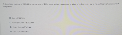 computed? A stock has a variance of 0.02468, a current price of $28 a share, and an average rate of return of 14.4 percent. How is the coefficient of variation (CoV)
CoV=0.144/$28
CoN=(0.02468* $28y0.144
CaN=(0.02468^(1/2))/0.144
C:N= 1,0246,8,9,144