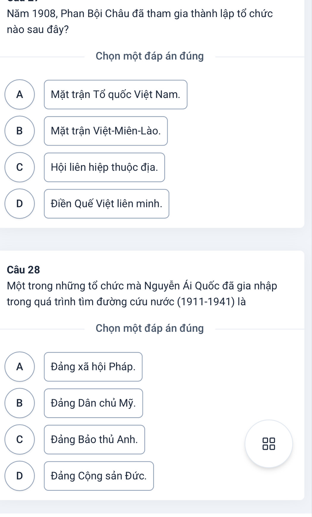 Năm 1908, Phan Bội Châu đã tham gia thành lập tổ chức
nào sau đây?
Chọn một đáp án đúng
A Mặt trận Tổ quốc Việt Nam.
B Mặt trận Việt-Miên-Lào.
C Hội liên hiệp thuộc địa.
D Điền Quế Việt liên minh.
Câu 28
Một trong những tổ chức mà Nguyễn Ái Quốc đã gia nhập
trong quá trình tìm đường cứu nước (1911-1941) là
Chọn một đáp án đúng
A Đảng xã hội Pháp.
B Đảng Dân chủ Mỹ.
C Đảng Bảo thủ Anh.
D Đảng Cộng sản Đức.