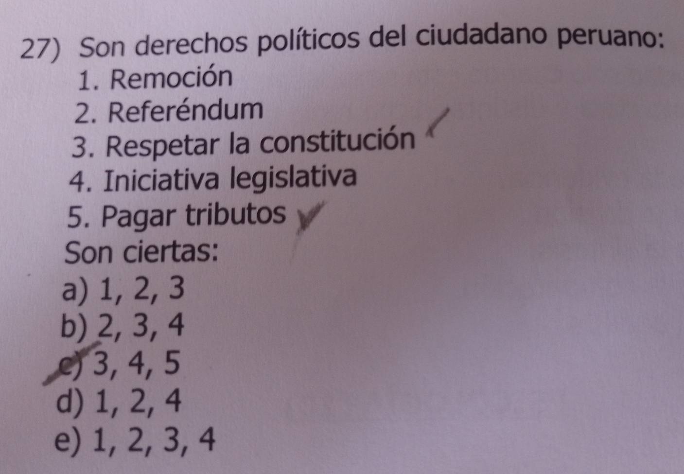 Son derechos políticos del ciudadano peruano:
1. Remoción
2. Referéndum
3. Respetar la constitución
4. Iniciativa legislativa
5. Pagar tributos
Son ciertas:
a) 1, 2, 3
b) 2, 3, 4
e) 3, 4, 5
d) 1, 2, 4
e) 1, 2, 3, 4