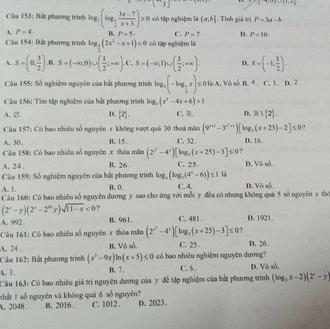 3
9-[-4,0)∪ (1,2].
Câu 153: Bất phương trình log _2(log _ 1/3  (3x-7)/x+3 )≥ 0 có tập nghiệm là (a;b].  Tính giá trị P=3a-b.
A. P=4· B. P=5· C. P=7· D. P=10.
Câu 154: Bất phương trình log _ 2/3 (2x^2-x+1)<0</tex> có tập nghiệm là
A. S=(0; 3/2 ) .B. S=(-∈fty ;0)∪ ( 1/2 ;+∈fty ) .C. S=(-∈fty ;1)∪ ( 3/2 ;+∈fty ). S=(-1; 3/2 ).
D.
Câu 155: Số nghiệm nguyên của bất phương trình log _2(-log _ 1/5 x)≤ 0 là:A. Vô số. B. 4 C. 3 . D. 2 .
Câu 156: Tìm tập nghiệm của bất phương trình log _2(x^2-4x+6)>1
A. Ø. D.  2 . C. R. D. R  2 .
Câu 157: Có bao nhiêu số nguyên x không vượt quá 30 thoả mãn (9^(x+1)-3^(x^2)+x)[log _5(x+23)-2]≤ 0 ?
A. 30. B. 15 . C. 32 . D. 16.
Câu 158: Có bao nhiêu số nguyên x thỏa mãn (2^(x^2)-4^x)[log _3(x+25)-3]≤ 0 ?
A. 24 . B. 26 . C. 25. D. Vô số.
Câu 159: Số nghiệm nguyên của bất phương trình log _x(log _2(4^x-6))≤ 1 là
C. 4.
A. 1. B. 0. D. Vô số.
Câu 160: Có bao nhiêu số nguyên dương y sao cho ứng với mỗi y đều có nhưng không quá 5 số nguyên x thỏ
(2^x-y)(2^x-2^(10)y)sqrt(11-x)<0</tex> ?
A. 992 . B. 961. C. 481. D. 1921.
Câu 161: Có bao nhiêu số nguyên x thỏa mãn (2^(x^2)-4^x)[log _3(x+25)-3]≤ 0 ?
A. 24 . B. Vô số. C. 25 . D. 26 .
Câu 162: Bất phương trình (x^3-9x)ln (x+5)≤ 0 có bao nhiêu nghiệm nguyên dương?
A. 3. B. 7 . C. 6 . D. Vô số.
Câu 163: Có bao nhiêu giá trị nguyên dương của y để tập nghiệm của bất phương trình (log _2x-2)(2^x-y)
nhất 1 số nguyên và không quá 6 số nguyên?
A. 2048 . B. 2016 . C. 1012 . D. 2023.