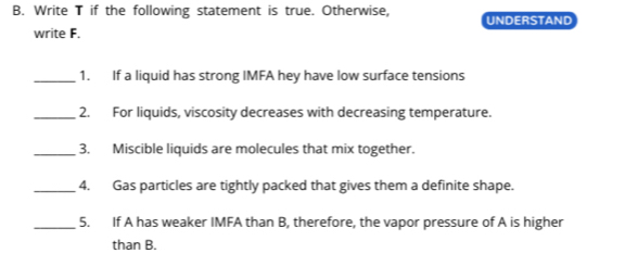 Write T if the following statement is true. Otherwise, UNDERSTAND 
write F. 
_1. If a liquid has strong IMFA hey have low surface tensions 
_2. For liquids, viscosity decreases with decreasing temperature. 
_3. Miscible liquids are molecules that mix together. 
_4. Gas particles are tightly packed that gives them a definite shape. 
_5. If A has weaker IMFA than B, therefore, the vapor pressure of A is higher 
than B.