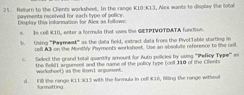 Return to the Clients worksheet. In the range K1 0:K 13, Alex wants to display the total 
payments received for each type of policy. 
Display this information for Alex as follows: 
a. In cell K10, enter a formula that uses the GETPIVOTDATA function. 
b. Using "Payment" as the data field, extract data from the PivotTable starting in 
cell A3 on the Monthly Payments worksheet. Use an absolute reference to the cell. 
c. Select the grand total quantity amount for Auto policies by using "Policy Type" as 
the field1 argument and the name of the policy type (cell J10 of the Clients 
worksheet) as the item1 argument. 
d Fill the range K11:K13 with the formula in cell K10, filling the range without 
formatting.