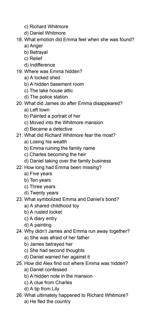 c) Richard Whitmore
d) Daniel Whitmore
18. What emotion did Emma feel when she was found?
a) Anger
b) Betrayal
c) Relief
d) Indifference
19. Where was Emma hidden?
a) A locked shed
b) A hidden basement room
c) The lake house attic
d) The police station
20. What did James do after Emma disappeared?
a) Left town
b) Painted a portrait of her
c) Moved into the Whitmore mansion
d) Became a detective
21. What did Richard Whitmore fear the most?
a) Losing his wealth
b) Emma ruining the family name
c) Charles becoming the heir
d) Daniel taking over the family business
22. How long had Emma been missing?
a) Five years
b) Ten years
c) Three years
d) Twenty years
23. What symbolized Emma and Daniel's bond?
a) A shared childhood toy
b) A rusted locket
c) A diary entry
d) A painting
24. Why didn't James and Emma run away together?
a) She was afraid of her father
b) James betrayed her
c) She had second thoughts
d) Daniel warned her against it
25. How did Alex find out where Emma was hidden?
a) Daniel confessed
b) A hidden note in the mansion
c) A clue from Charles
d) A tip from Lily
26. What ultimately happened to Richard Whitmore?
a) He fled the country