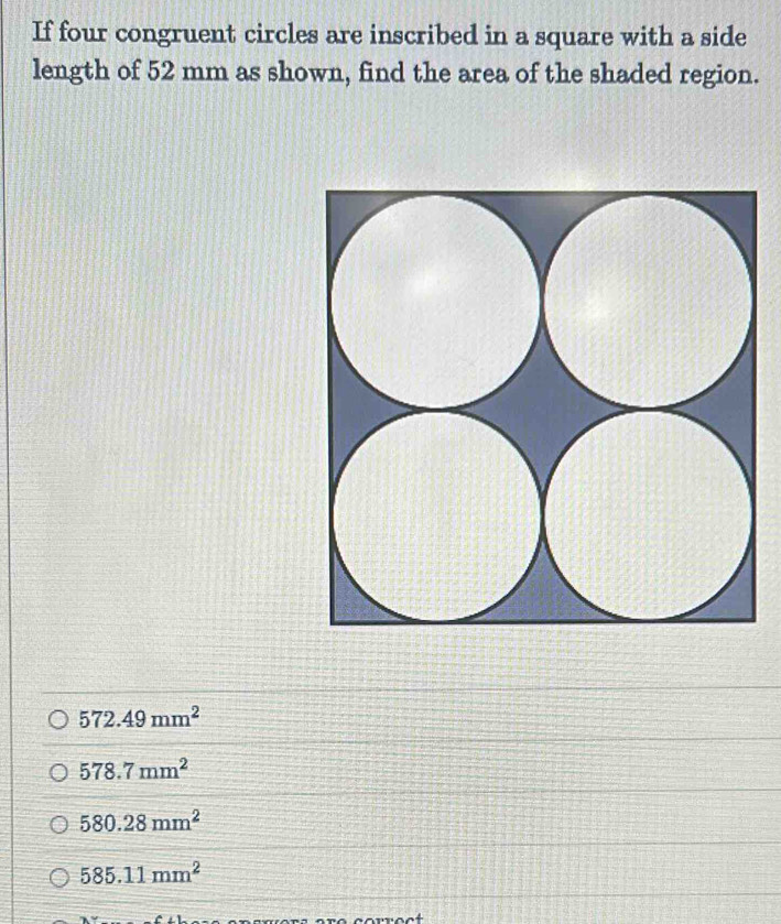 If four congruent circles are inscribed in a square with a side
length of 52 mm as shown, find the area of the shaded region.
572.49mm^2
578.7mm^2
580.28mm^2
585.11mm^2