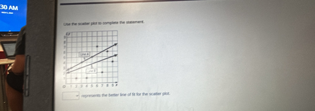 AM 
Use the scarter plot to complete the statement. 
D
1
7
5
4
3
2 ne8
0 2 3 4 5 6 7 9
represents the better line of fit for the scatter plot.