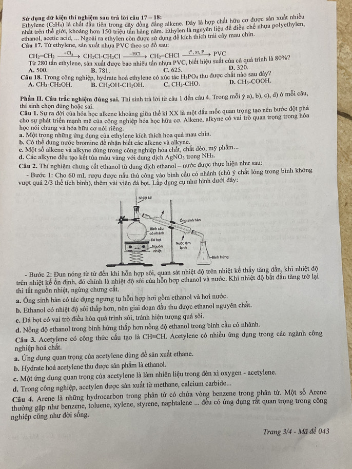 Sử dụng dữ kiện thí nghiệm sau trả lời câu 17-18:
Ethylene (C_2H_4) là chất đầu tiên trong dãy đồng đăng alkene. Đây là hợp chất hữu cơ được sản xuất nhiều
nhất trên thế giới, khoảng hơn 150 triệu tần hàng năm. Ethylen là nguyên liệu đề điều chế nhựa polyethylen,
ethanol, acetic acid, ... Ngoài ra ethylen còn được sử dụng đề kích thích trái cây mau chín.
Câu 17. Từ ethylene, sản xuất nhựa PVC theo sơ đồ sau:
CH_2=CH_2xrightarrow +Cl_2CH_2Cl-CH_2Clxrightarrow -HCl=CHClxrightarrow t^0,xt,PPvee C
Từ 280 tần ethylene, sản xuất được bao nhiêu tần nhựa PVC, biết hiệu suất của cả quá trình là 80%?
A. 500. B. 781.
Câu 18. Trong công nghiệp, hydrate hoá ethylene có xúc tác C. 625. thu được chất nào sau đây? D.320.
H_3PO_4
A. CH_3-CH_2OH. B. CH_2OH-CH_2OH. C. CH₃-CHO. D. CH_3-COOH
Phần II. Câu trắc nghiệm đúng sai. Thí sinh trà lời từ câu 1 đến câu 4. Trong mỗi ý a), b), c), d) ở mỗi câu,
thí sinh chọn đúng hoặc sai.
Câu 1. Sự ra đời của hóa học alkene khoảng giữa thế ki XX là một dấu mốc quan trọng tạo nên bước đột phá
cho sự phát triển mạnh mẽ của công nghiệp hóa học hữu cơ. Alkene, alkyne có vai trò quan trọng trong hóa
học nói chung và hóa hữu cơ nói riêng.
a. Một trong những ứng dụng của ethylene kích thích hoa quả mau chín.
b. Có thể dung nước bromine để nhận biết các alkene và alkyne.
c. Một số alkene và alkyne dùng trong công nghiệp hóa chất, chất dèo, mỹ phẩm...
d. Các alkyne đều tạo kết tủa màu vàng với dung dịch AgNO3 trong NH₃.
Câu 2. Thí nghiệm chưng cất ethanol từ dung dịch ethanol - nước được thực hiện như sau:
- Bước 1: Cho 60 mL rượu được nầu thủ công vào bình cầu có nhánh (chú ý chất lỏng trong bình không
vượt quá 2/3 thể tích bình), thêm vài viên đá bọt. Lắp dụng cụ như hình dưới đây:
- Bước 2: Đun nóng từ từ đến khi hỗn hợp sôi, quan sát nhiệt độ trên nhiệthấy tăng dần, khi nhiệt độ
trên nhiệt kế ổn định, đó chính là nhiệt độ sối của hỗn hợp ethanol và nước. Khi nhiệt độ bắt đầu tăng trở lại
thì tất nguồn nhiệt, ngừng chưng cất.
a. Ông sinh hàn có tác dụng ngưng tụ hỗn hợp hơi gồm ethanol và hơi nước.
b. Ethanol có nhiệt độ sôi thấp hơn, nên giai đoạn đầu thu được ethanol nguyên chất.
c. Đá bọt có vai trò điều hòa quá trình sôi, tránh hiện tượng quá sôi.
d. Nồng độ ethanol trong bình hứng thấp hơn nồng độ ethanol trong bình cầu có nhánh.
Câu 3. Acetylene có công thức cấu tạo là CHequiv CH I. Acetylene có nhiều ứng dụng trong các ngành công
nghiệp hoá chất.
a. Ứng dụng quan trọng của acetylene dùng đề sản xuất ethane.
b. Hydrate hoá acetylene thu được sản phẩm là ethanol.
c. Một ứng dụng quan trọng của acetylene là làm nhiên liệu trong đèn xì oxygen - acetylene.
d. Trong công nghiệp, acetylen được sản xuất từ methane, calcium carbide...
Câu 4. Arene là những hydrocarbon trong phân tử có chứa vòng benzene trong phân tử. Một số Arene
thường gặp như benzene, toluene, xylene, styrene, naphtalene ... đều có ứng dụng rất quan trọng trong công
nghiệp cũng như đời sống.
Trang 3/4 - Mã đề 043