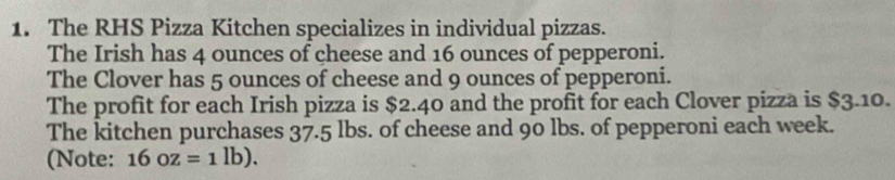 The RHS Pizza Kitchen specializes in individual pizzas. 
The Irish has 4 ounces of cheese and 16 ounces of pepperoni. 
The Clover has 5 ounces of cheese and 9 ounces of pepperoni. 
The profit for each Irish pizza is $2.40 and the profit for each Clover pizza is $3.10. 
The kitchen purchases 37.5 lbs. of cheese and 90 lbs. of pepperoni each week. 
(Note: 16oz=1lb).