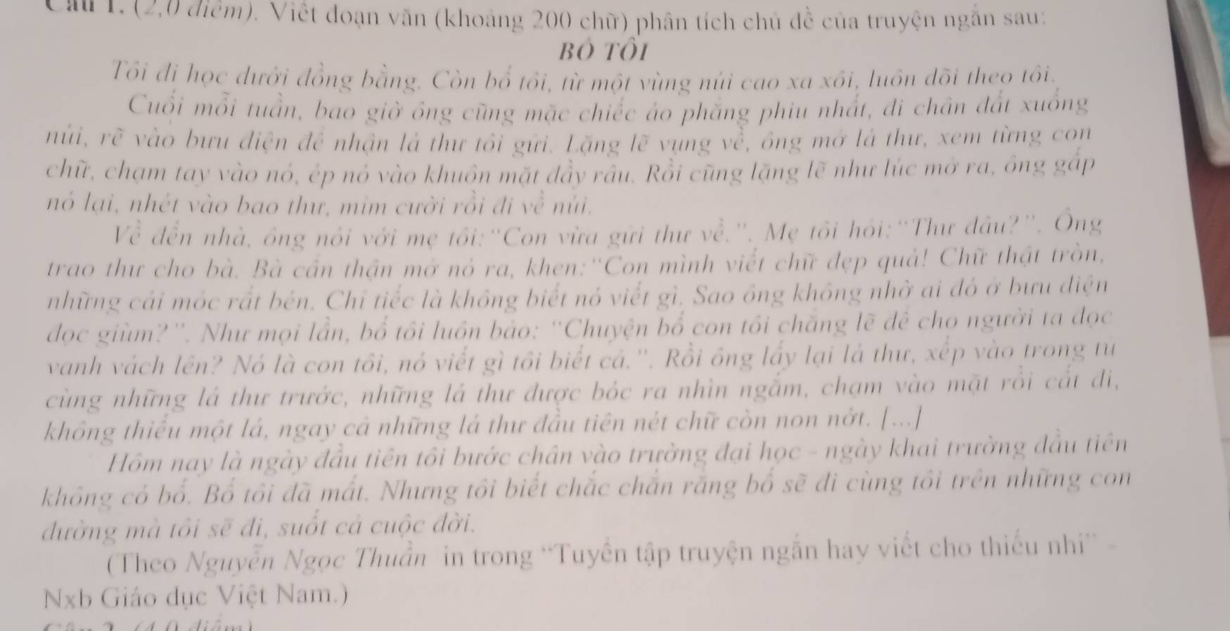 Cầu 1. (2,0 điểm). Việt đoạn văn (khoảng 200 chữ) phân tích chủ đề của truyện ngăn sau:
Bỏ tôi
Tôi đi học dưới đồng bằng. Còn bổ tổi, từ một vùng núi cao xa xôi, luôn đõi theo tôi.
Cuối mỗi tuần, bao giờ ông cũng mặc chiếc áo phăng phiu nhất, đi chân đất xuống
núi, rẽ vào bưu điện để nhận là thư tôi gửi. Lặng lẽ vụng về, ông mở là thư, xem từng con
chữ, chạm tay vào nó, ép nó vào khuôn mặt đầy râu. Rồi cũng lặng lẽ như lúc mở ra, ông gấp
nó lại, nhét vào bao thư, mim cười rồi đi về núi.
Về đến nhà, ông nổi với mẹ tối:"Con vừa gữi thư về.". Mẹ tôi hỏi:"Thư đầu?'. Ông
trao thư cho bà. Bà cần thận mở nó ra, khen:''Con mình viết chữ đẹp quả! Chữ thật tròn,
những cái móc rất bén. Chỉ tiếc là không biết nó viết gì, Sao ông không nhờ ai đó ở bưu điện
đdọc giùm?''. Như mọi lần, bổ tôi luồn bảo: ''Chuyện bổ con tôi chăng lẽ đê chọ người ta đọc
vanh vách lên? Nó là con tôi, nó viết gì tôi biết cả.''. Rồi ông lấy lại là thư, xếp vào trong tư
cùng những lá thư trước, những lá thư được bóc ra nhìn ngắm, chạm vào mặt rồi cắt đi,
không thiếu một lá, ngay cả những lá thư đầu tiên nét chữ còn non nớt. [...]
Hồm nay là ngày đầu tiên tôi bước chân vào trường đại học - ngày khai trường đầu tiên
không có bố. Bổ tôi đã mất. Nhưng tôi biết chắc chắn răng bố sẽ đi cùng tôi trên những con
đường mà tôi sẽ đi, suốt cả cuộc đời.
(Theo Nguyễn Ngọc Thuần in trong ''Tuyến tập truyện ngắn hay viết cho thiếu nh'' -
Nb Giáo dục Việt Nam.)