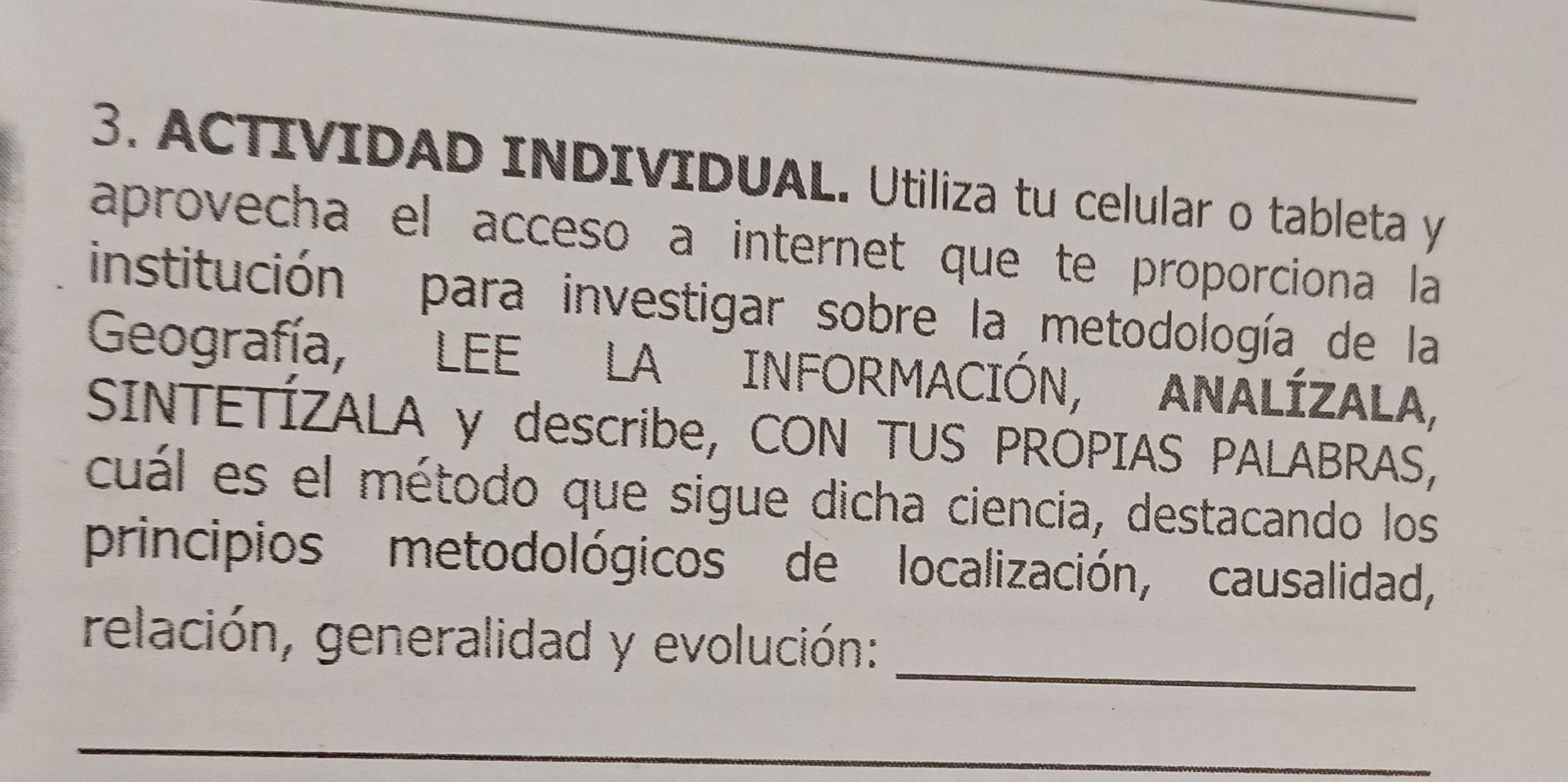 ACTIVIDAD INDIVIDUAL. Utiliza tu celular o tableta y 
aprovecha el acceso a internet que te proporciona la 
institución para investigar sobre la metodología de la 
Geografía, LEE LA INFORMACIÓN, ANALÍZALA, 
SINTETÍZALA y describe, CON TUS PROPIAS PALABRAS, 
cuál es el método que sigue dicha ciencia, destacando los 
principios metodológicos de localización, causalidad, 
_ 
relación, generalidad y evolución: 
_ 
_