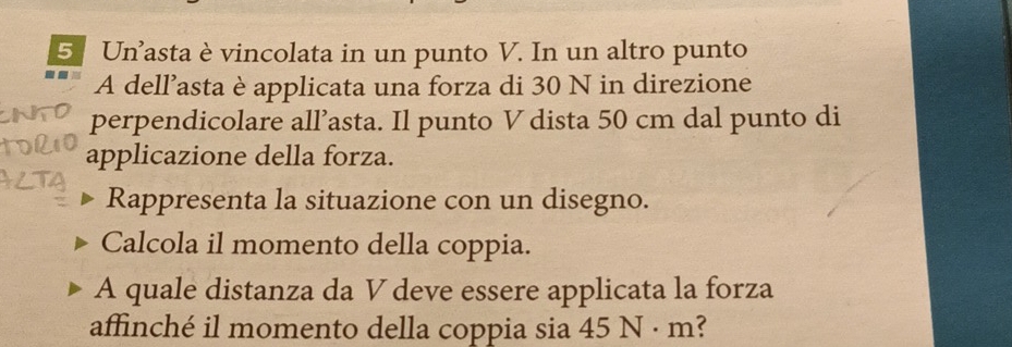 Un’asta è vincolata in un punto V. In un altro punto 
A dell’asta è applicata una forza di 30 N in direzione 
perpendicolare all’asta. Il punto V dista 50 cm dal punto di 
applicazione della forza. 
Rappresenta la situazione con un disegno. 
Calcola il momento della coppia. 
A quale distanza da V deve essere applicata la forza 
affinché il momento della coppia sia 45 N · m?