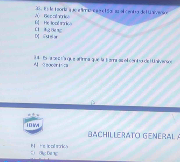 Es la teoría que afirma que el Sol es el centro del Universo:
A) Geocéntrica
B) Heliocéntrica
C) Big Bang
D) Estelar
34. Es la teoría que afirma que la tierra es el centro del Universo:
A) Geocéntrica
IBIM
BACHILLERATO GENERAL A
B) Heliocéntrica
C) Big Bang