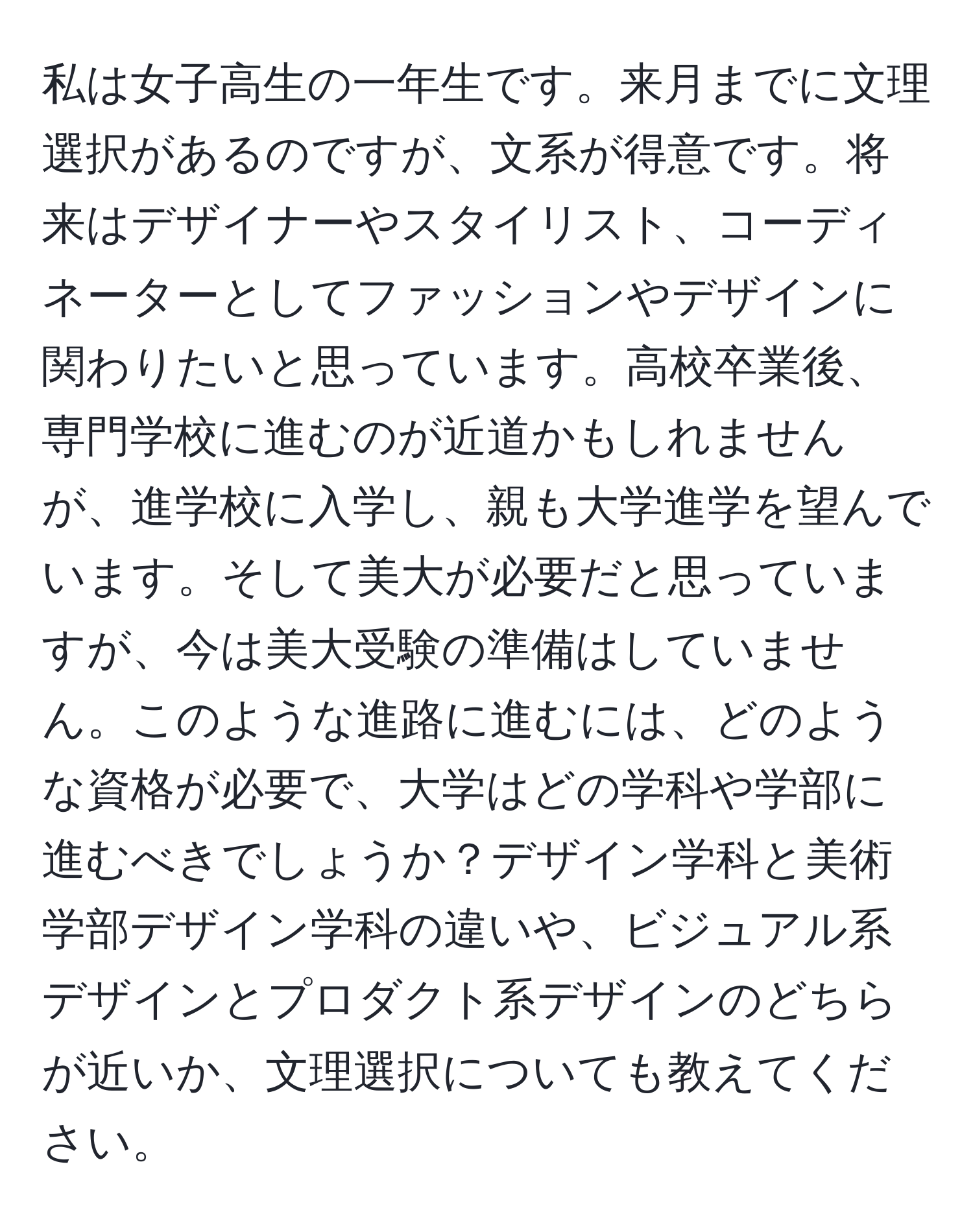 私は女子高生の一年生です。来月までに文理選択があるのですが、文系が得意です。将来はデザイナーやスタイリスト、コーディネーターとしてファッションやデザインに関わりたいと思っています。高校卒業後、専門学校に進むのが近道かもしれませんが、進学校に入学し、親も大学進学を望んでいます。そして美大が必要だと思っていますが、今は美大受験の準備はしていません。このような進路に進むには、どのような資格が必要で、大学はどの学科や学部に進むべきでしょうか？デザイン学科と美術学部デザイン学科の違いや、ビジュアル系デザインとプロダクト系デザインのどちらが近いか、文理選択についても教えてください。