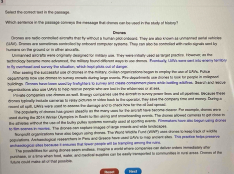 Select the correct text in the passage.
Which sentence in the passage conveys the message that drones can be used in the study of history?
Drones
Drones are radio controlled aircrafts that fly without a human pilot onboard. They are also known as unmanned aerial vehicles
(UAV). Drones are sometimes controlled by onboard computer systems. They can also be controlled with radio signals sent by
humans on the ground or in other aircrafts.
Unmanned aircrafts were originally designed for military use. They were initially used as target practice. However, as the
technology became more advanced, the military found different ways to use drones. Eventually, UAV's were sent into enemy territory
to fly overhead and survey the situation, which kept pilots out of danger
After seeing the successful use of drones in the military, civilian organizations began to employ the use of UAV's. Police
departments now use drones to survey crowds during large events. Fire departments use drones to look for people in collapsed
buildings. Drones have been used by firefighters to survey and create containment plans while battling wildfires. Search and rescue
organizations also use UAV's to help rescue people who are lost in the wildemness or at sea.
Private companies use drones as well. Energy companies use the aircraft to survey power lines and cil pipelines. Because these
drones typically include cameras to relay pictures or video back to the operator, they save the company time and money. During a
recent oil spill, UAV's were used to assess the damage and to check how far the oil had spread.
The popularity of drones has grown steadily as the many uses for the aircraft have become clearer. For example, drones were
used during the 2014 Winter Ollympics in Sochi to film skiing and snowboarding events. The drones allowed cameras to get close to
the athletes without the use of the bulky pulley systems normally used at sporting events. Filmmakers have also begun using drones
to film scenes in movies. The drones can capture images of large crowds and wide landscapes.
Nonprofit organizations have also begun using drones. The World Wildlife Fund (WWIF) uses drones to keep track of wildlife
populations. Archaeological researchers in Peru and Greece have used UAVs to map ancient sites. This practice helps preserve
archaeological sites because it ensures that fewer people will be trampling among the ruins.
The possibilities for using drones seem endless. Imagine a world where companies can deliver orders immediately after
purchase, or a time when food, water, and medical supplies can be easily transported to communities in rural areas. Drones of the
future could make all of that possible.
Reset Next