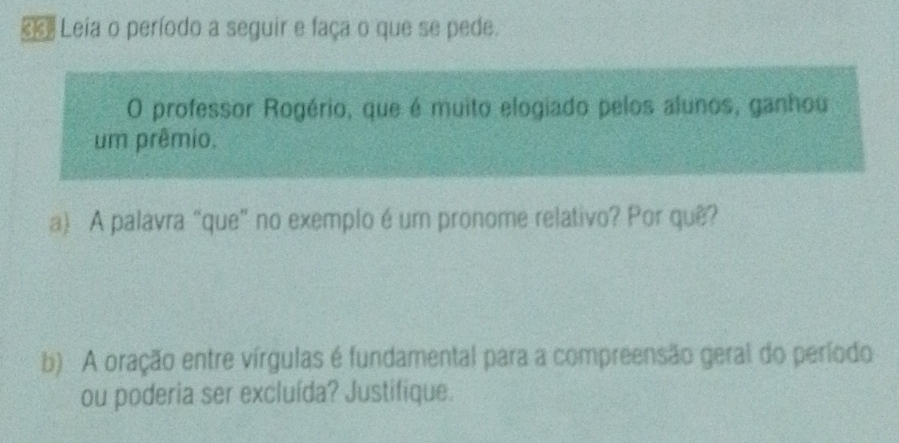 € Leia o período a seguir e faça o que se pede. 
O professor Rogério, que é muito elogiado pelos alunos, ganhou 
um prêmio. 
a) A palavra “que” no exemplo é um pronome relativo? Por quê? 
b) A oração entre vírgulas é fundamental para a compreensão geral do período 
ou poderia ser excluída? Justifique.