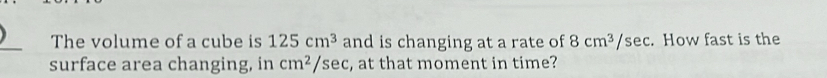 The volume of a cube is 125cm^3 and is changing at a rate of 8cm^3/sec. How fast is the 
surface area changing, in cm^2 /sec, at that moment in time?