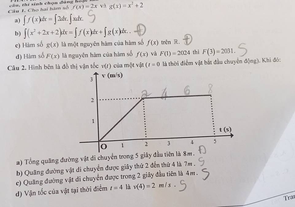 cầu, thí sinh chọn đúng hoại
Câu 1. Cho hai hàm số f(x)=2x và g(x)=x^2+2
a) ∈t f(x)dx=∈t 2dx.∈t xdx.
b) ∈t (x^2+2x+2)dx=∈t f(x)dx+∈t g(x)dx..
c) Hàm số g(x) là một nguyên hàm của hàm số f(x) trên R.
d) Hàm số F(x) là nguyên hàm của hàm số f(x) và F(1)=2024 thì F(3)=2031.
Câu 2. Hình bên là đồ thị vận tốc v(t) của một vật (t=0 là thời điểm vật bắt đầu chuyển động). Khi đó:
a) Tổng quãng đường vật di chuyển trong 5 giây đầu tiê
b) Quãng đường vật di chuyển được giây thứ 2 đến thứ 4 là 7m .
c) Quãng đường vật di chuyển được trong 2 giây đầu tiên là 4m.
d) Vận tốc của vật tại thời điểm t=4 là v(4)=2m/s.
Trai