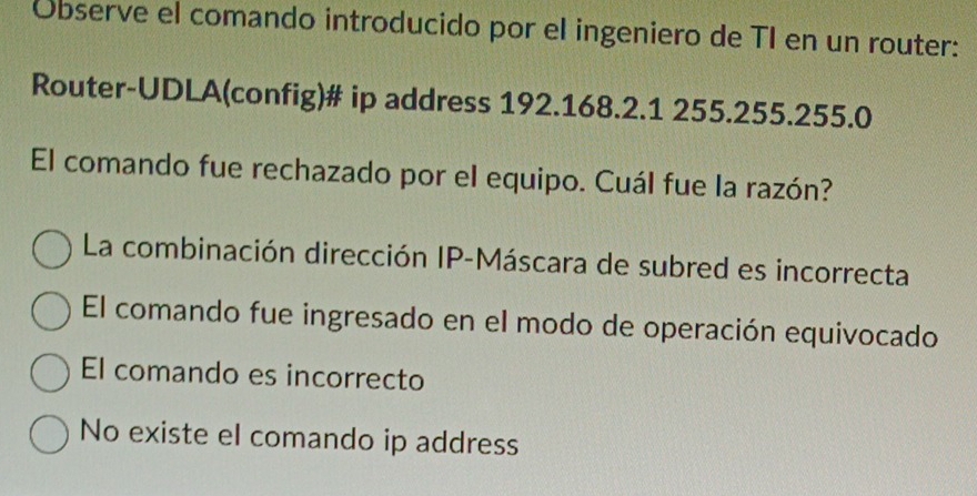 Observe el comando introducido por el ingeniero de TI en un router:
Router-UDLA(config)# ip address 192.168.2.1 255.255.255.0
El comando fue rechazado por el equipo. Cuál fue la razón?
La combinación dirección IP-Máscara de subred es incorrecta
El comando fue ingresado en el modo de operación equivocado
El comando es incorrecto
No existe el comando ip address