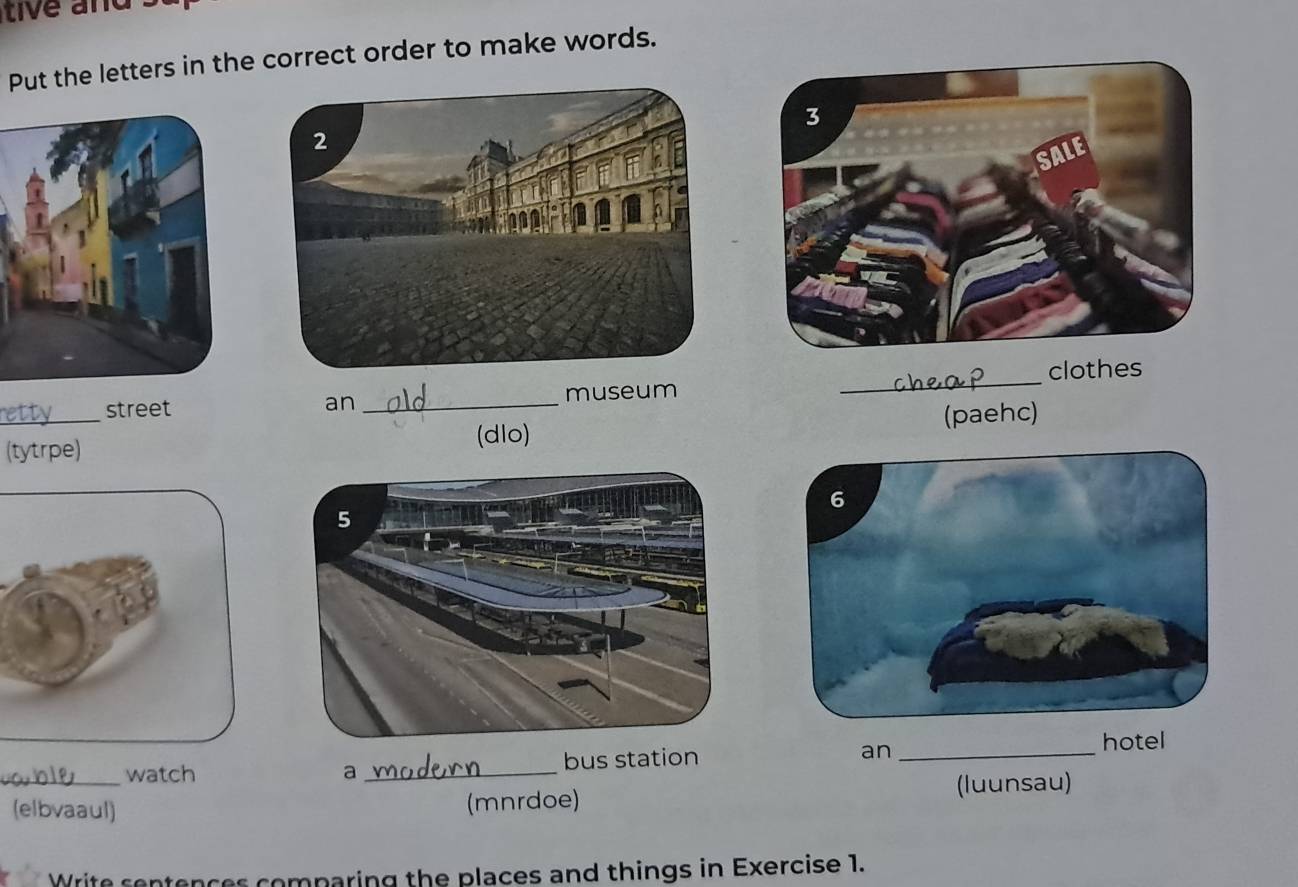 tive and . 
Put the letters in the correct order to make words. 
street an _museum _clothes 
_(tytrpe) (paehc) 
(dlo) 
watch a _ 
_(elbvaaul) (mnrdoe) (luunsau) 
Write sentences comparing the places and things in Exercise 1.