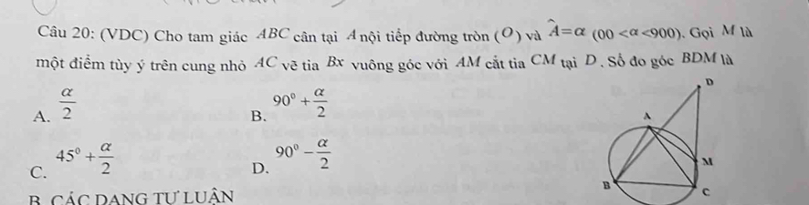 (VDC) Cho tam giác ABC cân tại A nội tiếp đường tròn (O)vawidehat A=alpha (00 <900). Gọi M là
một điểm tùy ý trên cung nhỏ AC_vetiaBx vuông góc với AM cắt tia CM_taiD . Số đo góc BDM là
A.  alpha /2 
B. 90°+ alpha /2 
C. 45°+ alpha /2 
D. 90°- alpha /2 
B CÁC DANG TƯ LUÂN