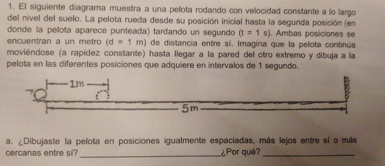 El siguiente diagrama muestra a una pelota rodando con velocidad constante a lo largo 
del nivel del suelo. La pelota rueda desde su posición inicial hasta la segunda posición (en 
donde la pelota aparece punteada) tardando un segundo (t=1s). Ambas posiciones se 
encuentran a un metro (d=1m) de distancia entre sí. Imagina que la pelota continúa. 
moviéndose (a rapidez constante) hasta llegar a la pared del otro extremo y díbuja a la 
pelota en las diferentes posiciones que adquiere en intervalos de 1 segundo. 
a. ¿Dibujaste la pelota en posiciones igualmente espaciadas, más lejos entre sí o más 
cercanas entre sí? _¿Por qué?_