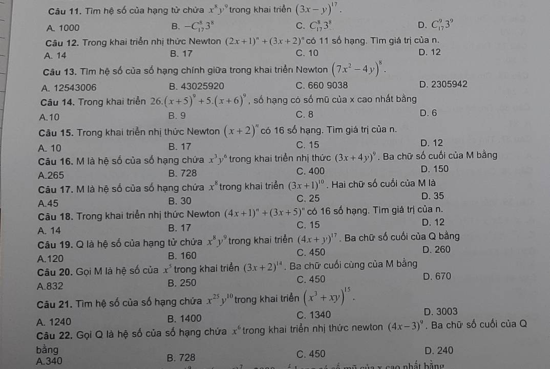 Tìm hệ số của hạng tử chửa x^8y^9 trong khai triển (3x-y)^17.
A. 1000 B. -C_(17)^83^8 C. C_(17)^83^8 D. C_(17)^93^9
Câu 12. Trong khai triển nhị thức Newton (2x+1)^n+(3x+2)^n có 11 số hạng. Tìm giá trị của n.
A. 14 B. 17 C. 10 D. 12
Câu 13. Tìm hệ số của số hạng chính giữa trong khai triển Newton (7x^2-4y)^8.
A. 12543006 B. 43025920 C. 660 9038 D. 2305942
Câu 14. Trong khai triển 26. (x+5)^9+5.(x+6)^9 , số hạng có số mũ của x cao nhất bằng
A.10 B. 9 C. 8 D. 6
Câu 15. Trong khai triển nhị thức Newton (x+2)^n có 16 số hạng. Tìm giá trị của n.
C. 15
A. 10 B. 17 D. 12
Câu 16. M là hệ số của số hạng chứa x^3y^6 trong khai triển nhị thức (3x+4y)^9. Ba chữ số cuối của M bằng
A.265 B. 728 C. 400 D. 150
Câu 17. M là hệ số của số hạng chứa x^8 trong khai triển (3x+1)^10. Hai chữ số cuối của M là
A.45 B. 30 C. 25 D. 35
Câu 18. Trong khai triển nhị thức Newton (4x+1)^n+(3x+5)^n có 16 số hạng. Tìm giá trị của n.
A. 14 B. 17 C. 15
D. 12
Câu 19. Q là hệ số của hạng tử chứa x^8y^9 trong khai triển (4x+y)^17. Ba chữ số cuối của Q bằng
A.120 B. 160 C. 450
D. 260
Câu 20. Gọi M là hệ số của x^5 trong khai triển (3x+2)^14. Ba chữ cuối cùng của M bằng
A.832 B. 250 C. 450 D. 670
Câu 21. Tìm hệ số của số hạng chứa x^(25)y^(10) trong khai triển (x^3+xy)^15.
A. 1240 B. 1400 C. 1340 D. 3003
Câu 22. Gọi Q là hệ số của số hạng chứa x^6 trong khai triển nhị thức newton (4x-3)^9. Ba chữ số cuối của Q
bằng C. 450 D. 240
A.340 B. 728
sủa x cao nhất bằng