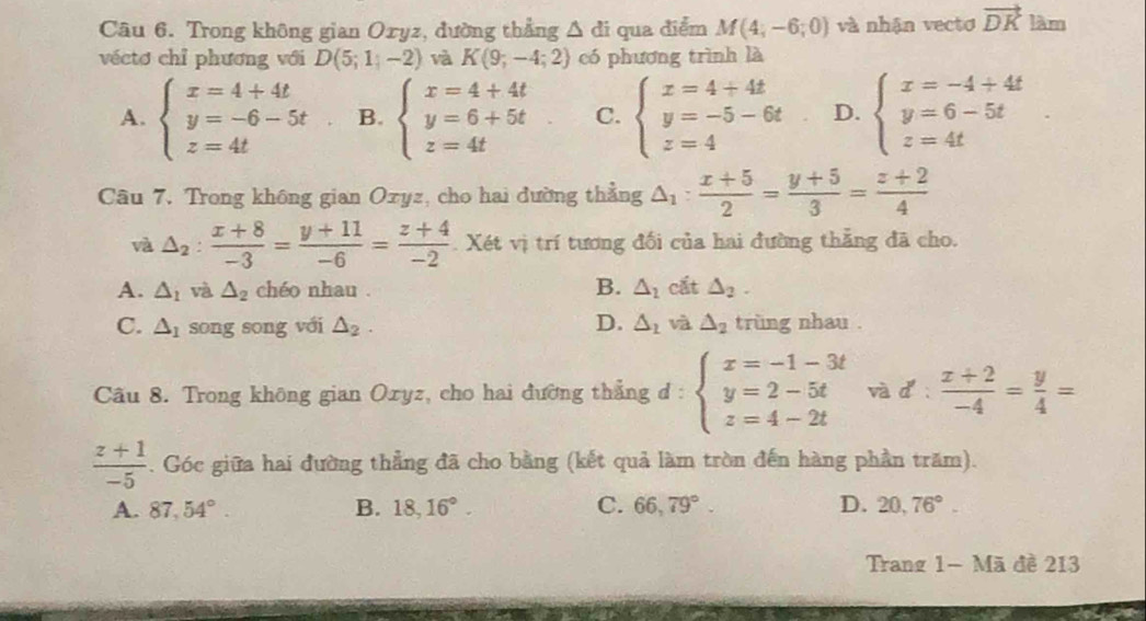 Trong không gian Oxyz, đường thẳng △ di qua điểm M(4;-6;0) và nhận vectơ vector DK làm
véctơ chỉ phương với D(5;1;-2) và K(9;-4;2) có phương trình là
A. beginarrayl x=4+4t y=-6-5t z=4tendarray. B. beginarrayl x=4+4t y=6+5t z=4tendarray. C. beginarrayl x=4+4t y=-5-6t z=4endarray. D. beginarrayl x=-4+4t y=6-5t z=4tendarray.
Câu 7. Trong không gian Ozyz, cho hai đường thẳng △ _1: (x+5)/2 = (y+5)/3 = (z+2)/4 
và △ _2: (x+8)/-3 = (y+11)/-6 = (z+4)/-2 . Xét vị trí tương đối của hai đường thẳng đã cho.
B.
A. △ _1 và △ _2 chéo nhau . △ _2 cắt △ _2.
C. △ _1 song song với △ _2. D. △ _1 và △ _2 trùng nhau .
Câu 8. Trong không gian Oxyz, cho hai đường thẳng đ : beginarrayl x=-1-3t y=2-5t z=4-2tendarray. và d:  (x+2)/-4 = y/4 =
 (z+1)/-5 . Góc giữa hai đường thẳng đã cho bằng (kết quả làm tròn đến hàng phần trăm).
A. 87,54°. B. 18,16°. C. 66,79°. D. 20,76°.
Trang 1- Mã đề 213