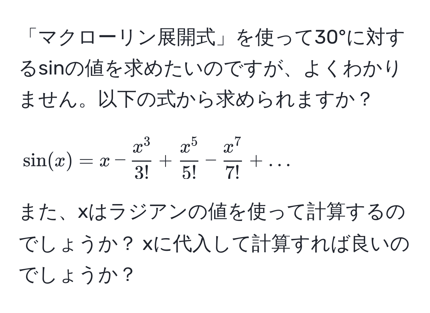 「マクローリン展開式」を使って30°に対するsinの値を求めたいのですが、よくわかりません。以下の式から求められますか？  
[
sin(x) = x - fracx^33! + fracx^55! - fracx^77! + ...
]  
また、xはラジアンの値を使って計算するのでしょうか？ xに代入して計算すれば良いのでしょうか？