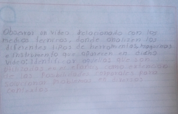 Oboaror on video delocionado con los 
medoos Jechicos, dondc onolzen los 
difcrentes fipos do berromentos, moguinas 
instrumento goe aporecen en dicho 
videoIdentificor oquellas que son 
wll2o doy enel cloneis come exdenciot 
do los poorbilccades corporales paxe 
Soldetcnar poblemas en diversos 
contcatos