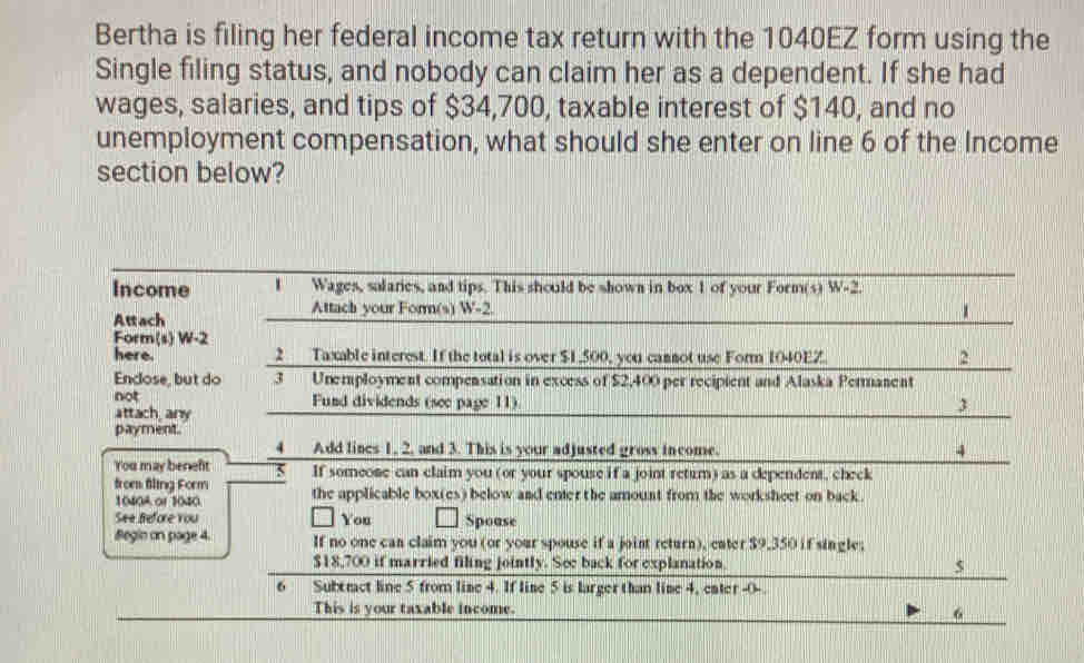 Bertha is filing her federal income tax return with the 1040EZ form using the 
Single filing status, and nobody can claim her as a dependent. If she had 
wages, salaries, and tips of $34,700, taxable interest of $140, and no 
unemployment compensation, what should she enter on line 6 of the Income 
section below? 
Income Wages, salaries, and tips. This should be shown in box 1 of your Form(s) W 2
Attach 
Attach your Form(s) W-2. 1
Form(s) W-2
here. 2 Taxable interest. If the total is over $1,500, you cannot use Form 1040EZ. 2
Enclose, but do 3 Unemployment compensation in excess of $2,400 per recipient and Alaska Permanent 
not Fund dividends (see page 11) 3 
attach any 
payment. 
4 Add lines 1. 2, and 3. This is your adjusted gross income. 4 
You may beneft 5 If someone can claim you (or your spouse if a joint retum) as a dependent, check 
from fling Form the applicable box(es) below and enier the amount from the worksheet on back .
1040A of 1040. 
See Before You You Spouse 
Begin on page 4. If no one can claim you (or your spouse if a joint return), eater $9,350 if single;
$18,700 if married filing jointly. See back for explanation. 5 
6 Subtract line 5 from line 4. If line 5 is larger than lime 4, enter -0 - 
This is your taxable income. 
6