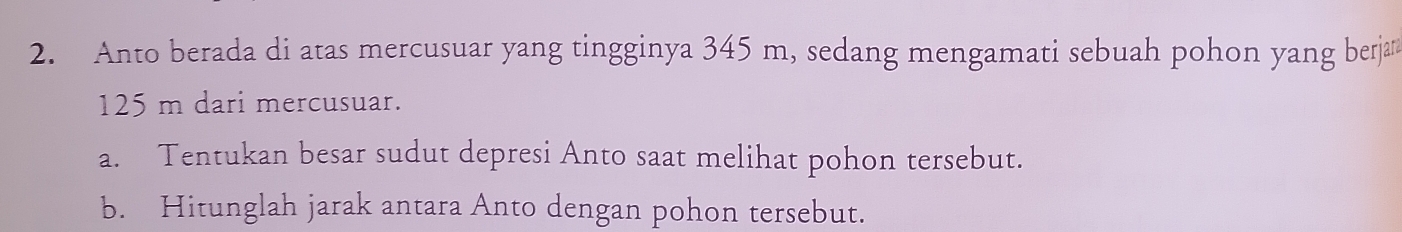 Anto berada di atas mercusuar yang tingginya 345 m, sedang mengamati sebuah pohon yang berja
125 m dari mercusuar. 
a. Tentukan besar sudut depresi Anto saat melihat pohon tersebut. 
b. Hitunglah jarak antara Anto dengan pohon tersebut.