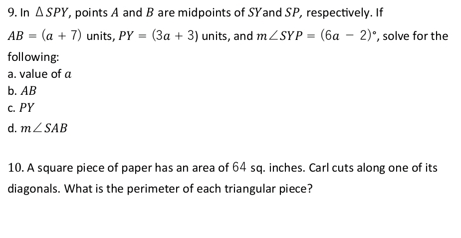 In △ SPY, , points A and B are midpoints of SYand SP, respectively. If
AB=(a+7) units, PY=(3a+3) units, and m∠ SYP=(6a-2)^circ  , solve for the 
following: 
a. value of a
b. AB
c. PY
d. m∠ SAB
10. A square piece of paper has an area of 64 sq. inches. Carl cuts along one of its 
diagonals. What is the perimeter of each triangular piece?