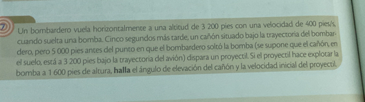 Un bombardero vuela horizontalmente a una altitud de 3 200 pies con una velocidad de 400 pies/s, 
cuando suelta una bomba. Cinco segundos más tarde, un cañón situado bajo la trayectoria del bombar- 
dero, pero 5 000 pies antes del punto en que el bombardero soltó la bomba (se supone que el cañón, en 
el suelo, está a 3 200 pies bajo la trayectoria del avión) dispara un proyectil. Si el proyectil hace explotar la 
bomba a 1 600 pies de altura, halla el ángulo de elevación del cañón y la velocidad inicial del proyectil.