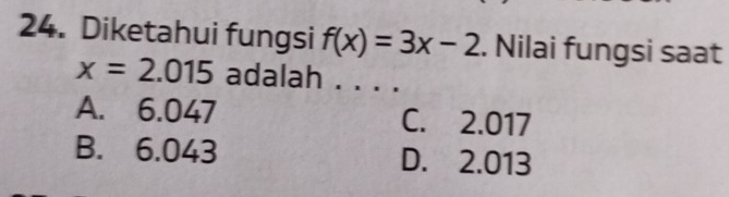 Diketahui fungsi f(x)=3x-2. Nilai fungsi saat
x=2.015 adalah . . . .
A. 6.047 C. 2.017
B. 6.043 D. 2.013