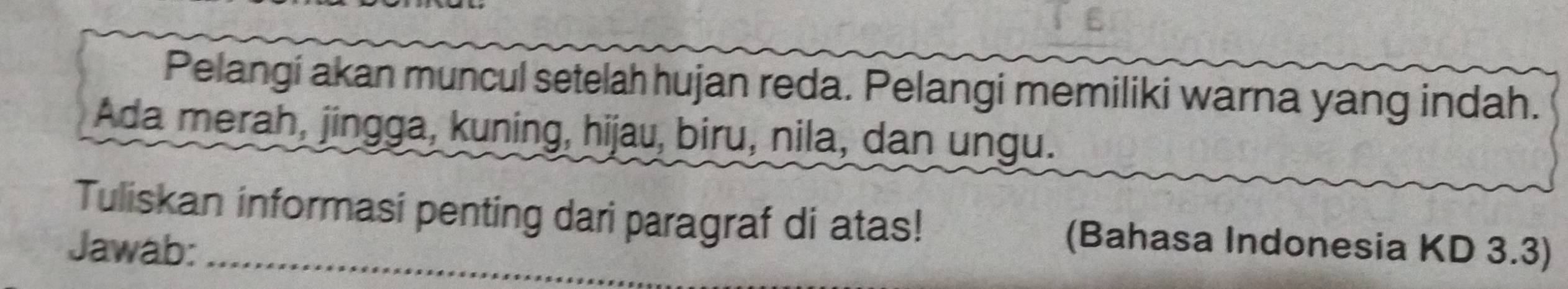 Pelangi akan muncul setelah hujan reda. Pelangi memiliki warna yang indah. 
Ada merah, jingga, kuning, hijau, biru, nila, dan ungu. 
Tuliskan informasi penting dari paragraf di atas! (Bahasa Indonesia KD 3.3) 
Jawab:_