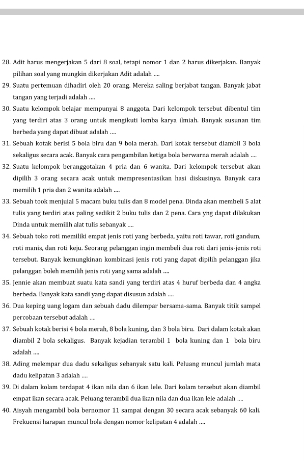 Adit harus mengerjakan 5 dari 8 soal, tetapi nomor 1 dan 2 harus dikerjakan. Banyak
pilihan soal yang mungkin dikerjakan Adit adalah ....
29. Suatu pertemuan dihadiri oleh 20 orang. Mereka saling berjabat tangan. Banyak jabat
tangan yang terjadi adalah ....
30. Suatu kelompok belajar mempunyai 8 anggota. Dari kelompok tersebut dibentul tim
yang terdiri atas 3 orang untuk mengikuti lomba karya ilmiah. Banyak susunan tim
berbeda yang dapat dibuat adalah ....
31. Sebuah kotak berisi 5 bola biru dan 9 bola merah. Dari kotak tersebut diambil 3 bola
sekaligus secara acak. Banyak cara pengambilan ketiga bola berwarna merah adalah ....
32. Suatu kelompok beranggotakan 4 pria dan 6 wanita. Dari kelompok tersebut akan
dipilih 3 orang secara acak untuk mempresentasikan hasi diskusinya. Banyak cara
memilih 1 pria dan 2 wanita adalah ....
33. Sebuah took menjuial 5 macam buku tulis dan 8 model pena. Dinda akan membeli 5 alat
tulis yang terdiri atas paling sedikit 2 buku tulis dan 2 pena. Cara yng dapat dilakukan
Dinda untuk memilih alat tulis sebanyak ....
34. Sebuah toko roti memiliki empat jenis roti yang berbeda, yaitu roti tawar, roti gandum,
roti manis, dan roti keju. Seorang pelanggan ingin membeli dua roti dari jenis-jenis roti
tersebut. Banyak kemungkinan kombinasi jenis roti yang dapat dipilih pelanggan jika
pelanggan boleh memilih jenis roti yang sama adalah ....
35. Jennie akan membuat suatu kata sandi yang terdiri atas 4 huruf berbeda dan 4 angka
berbeda. Banyak kata sandi yang dapat disusun adalah ....
36. Dua keping uang logam dan sebuah dadu dilempar bersama-sama. Banyak titik sampel
percobaan tersebut adalah ....
37. Sebuah kotak berisi 4 bola merah, 8 bola kuning, dan 3 bola biru. Dari dalam kotak akan
diambil 2 bola sekaligus. Banyak kejadian terambil 1 bola kuning dan 1 bola biru
adalah ....
38. Ading melempar dua dadu sekaligus sebanyak satu kali. Peluang muncul jumlah mata
dadu kelipatan 3 adalah ....
39. Di dalam kolam terdapat 4 ikan nila dan 6 ikan lele. Dari kolam tersebut akan diambil
empat ikan secara acak. Peluang terambil dua ikan nila dan dua ikan lele adalah ....
40. Aisyah mengambil bola bernomor 11 sampai dengan 30 secara acak sebanyak 60 kali.
Frekuensi harapan muncul bola dengan nomor kelipatan 4 adalah ....