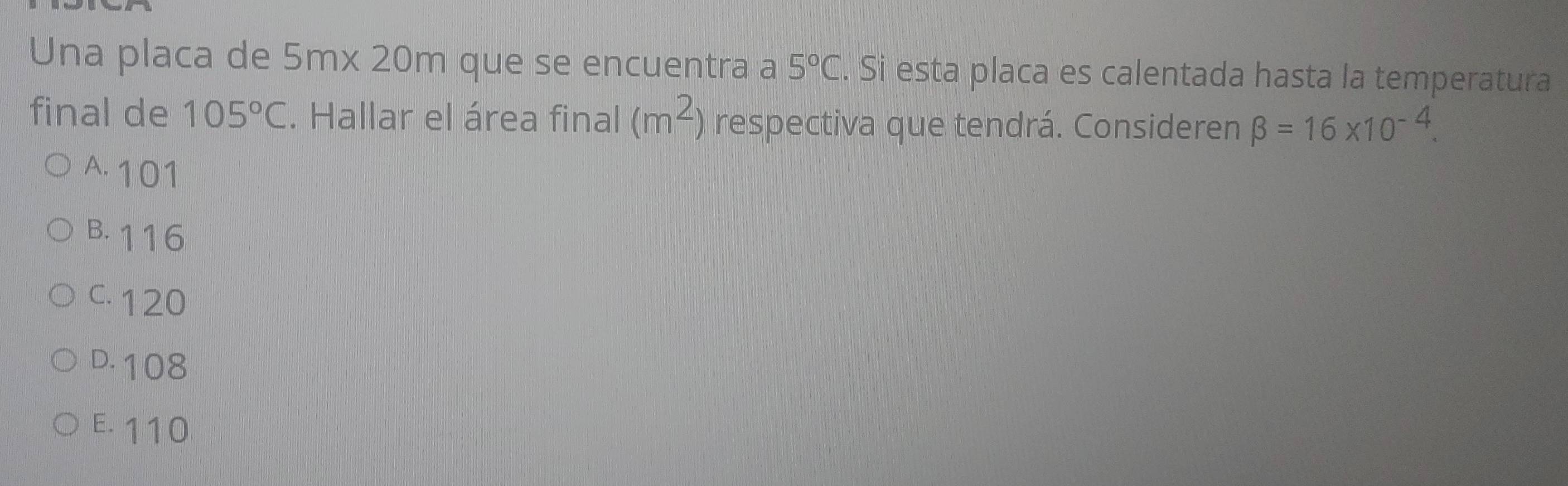 Una placa de 5mx 20m que se encuentra a 5°C. Si esta placa es calentada hasta la temperatura
final de 105°C. Hallar el área final (m^2) respectiva que tendrá. Consideren beta =16* 10^(-4).
A. 101
B. 116
C. 120
D. 108
E. 110