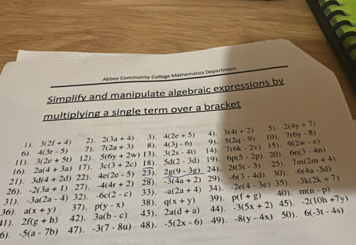 Abbey Community College Mathematics Department
Simplify and manipulate algebraic expressions by
multiplying a single term over a bracket
5). 2(4y+7)
1). 3(2f+4) 2). 2(3a+4) 3 ). 4(2e+5) 4). 3(4t+2) 10). 7(6y-8)
6). 4(3r-5) 7). 7(2a+3) 8). 4(3j-6) 9). 5(2q-9) 15). 9(2w-e)
7(6k-2v)
11). 3(2e+5t) 12). 5(6y+2w)13).3(2s-4t) 14). 19). 6p(5-2p) 20). 6n(3-4n)
21). 3d(4+2d)22).4e(2e-5)23).2g(9-3g) 2a(4+3a)17). 3c(3+2c)18).5d(2-3d) 24). 2t(5t-3) -6(3-4d)30).-6(4a-3d) 25). 7m(2m+4)
16).
29).
26).
31). -3a(2a-4)32).-6c(2-c)33).-a(2a+4)34). -2(3a+1)27).-4(4r+2)2overline 8).overline -3(4a+2) -2e(4-3e)35).-3k(2k+7) 40).m(n-p)
41). -5(a-7b)47).-3(7-8u)48).-5(2x-6)49).-8(y-4x)50). 36). 2f(g+h)42).3a(b-c)43).2a(d+a)44).-3(5x+2)45).-2(10h+7y) a(x+y)37).p(y-x)38).q(x+y)39).p(f+g) 6(-3t-4s)
6).