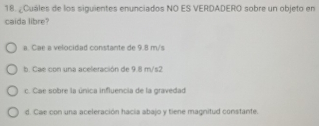 ¿Cuáles de los siguientes enunciados NO ES VERDADERO sobre un objeto en
caída libre?
a. Cae a velocidad constante de 9.8 m/s
b. Cae con una aceleración de 9.8 m/s2
c. Cae sobre la única influencia de la gravedad
d. Cae con una aceleración hacia abajo y tiene magnitud constante.