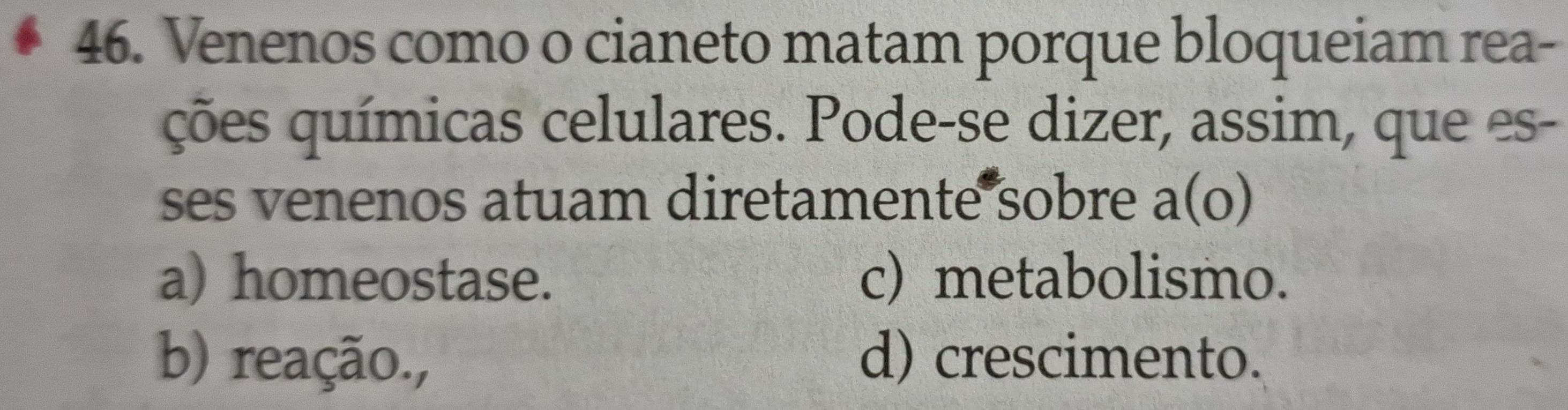 Venenos como o cianeto matam porque bloqueiam rea-
ções químicas celulares. Pode-se dizer, assim, que es-
ses venenos atuam diretamente sobre a(o)
a) homeostase. c) metabolismo.
b) reação., d) crescimento.