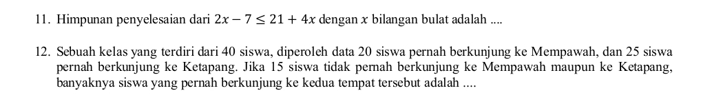 Himpunan penyelesaian dari 2x-7≤ 21+4x dengan x bilangan bulat adalah .... 
12. Sebuah kelas yang terdiri dari 40 siswa, diperoleh data 20 siswa pernah berkunjung ke Mempawah, dan 25 siswa 
pernah berkunjung ke Ketapang. Jika 15 siswa tidak pernah berkunjung ke Mempawah maupun ke Ketapang, 
banyaknya siswa yang pernah berkunjung ke kedua tempat tersebut adalah ....