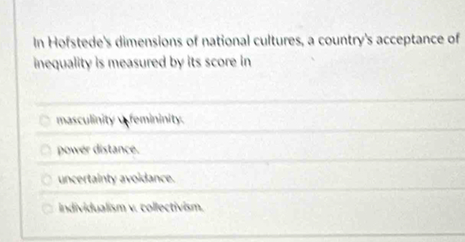 In Hofstede's dimensions of national cultures, a country's acceptance of
inequality is measured by its score in
masculinity remininity.
power distance.
uncertainty avoidance.
individualism v. collectivism.