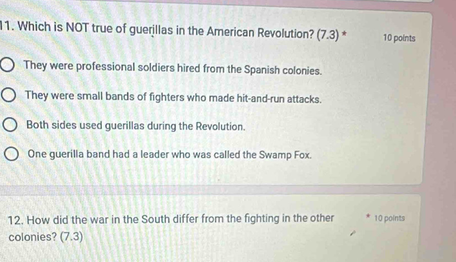 Which is NOT true of guerillas in the American Revolution? (7. J )* 10 points
They were professional soldiers hired from the Spanish colonies.
They were small bands of fighters who made hit-and-run attacks.
Both sides used guerillas during the Revolution.
One guerilla band had a leader who was called the Swamp Fox.
12. How did the war in the South differ from the fighting in the other * 10 points
colonies? (7.3)