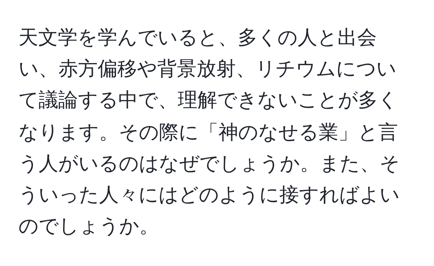 天文学を学んでいると、多くの人と出会い、赤方偏移や背景放射、リチウムについて議論する中で、理解できないことが多くなります。その際に「神のなせる業」と言う人がいるのはなぜでしょうか。また、そういった人々にはどのように接すればよいのでしょうか。