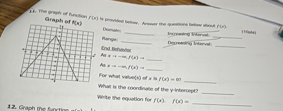 The graph of function f(x) is provided below. Answer the questions below about f(x),
Graph 
Domain: _Increasing Interval:
(10pts)
Range: _Decreasing Interval:_
End Behavior
_
As
xto -∈fty ,f(x)to _
As xto -∈fty ,f(x)to _
For what value(s) of x is f(x)=0 _
What is the coordinate of the y-intercept?_
Write the equation for f(x),f(x)= _
12. Graph the function 1